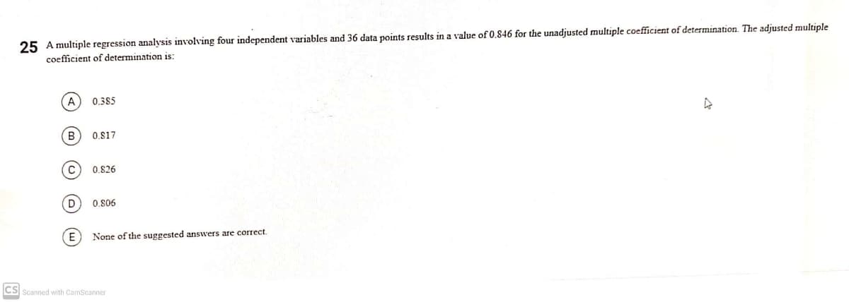 25 A multiple regression analysis involving four independent variables and 36 data points results in a value of 0.846 for the unadjusted multiple coefficient of determination. The adjusted multiple
coefficient of determination is:
A
0.385
B.
0.S17
0.826
0.806
None of the suggested answers are correct.
CS Scanned with CamScanner
