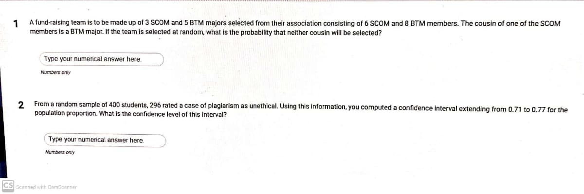 1
A fund-raising team is to be made up of 3 SCOM and 5 BTM majors selected from their association consisting of 6 SCOM and 8 BTM members. The cousin of one of the SCOM
members is a BTM major. If the team is selected at random, what is the probability that neither cousin will be selected?
Type your numerical answer here.
Numbers only
From a random sample of 400 students, 296 rated a case of plagiarism as unethical. Using this information, you computed a confidence interval extending from 0.71 to 0.77 for the
population proportion. What is the confidence level of this interval?
Type your numerical answer here.
Numbers only
CS Scanned with CamScanner
2.
