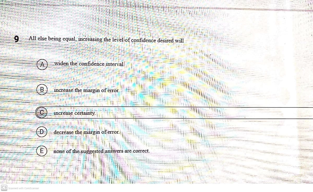 All else being equal, increasing the level of confidence desired will
(A)
widen the confidence interval!
increase the margin of error.
increase certainty.
D)
decrease the margin of error.
E
none of the suggested answers are correct.
CS Scanned with CamScanner
