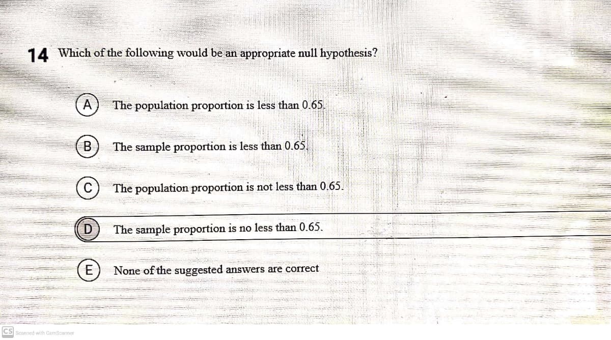 14 Which of the following would be an appropriate null hypothesis?
The population proportion is less than 0.65.
B
The sample proportion is less than 0.65.
The population proportion is not less than 0.65.
The sample proportion is no less than 0.65.
E
None of the suggested answers are correct
cs
Scanned with CamScanner
