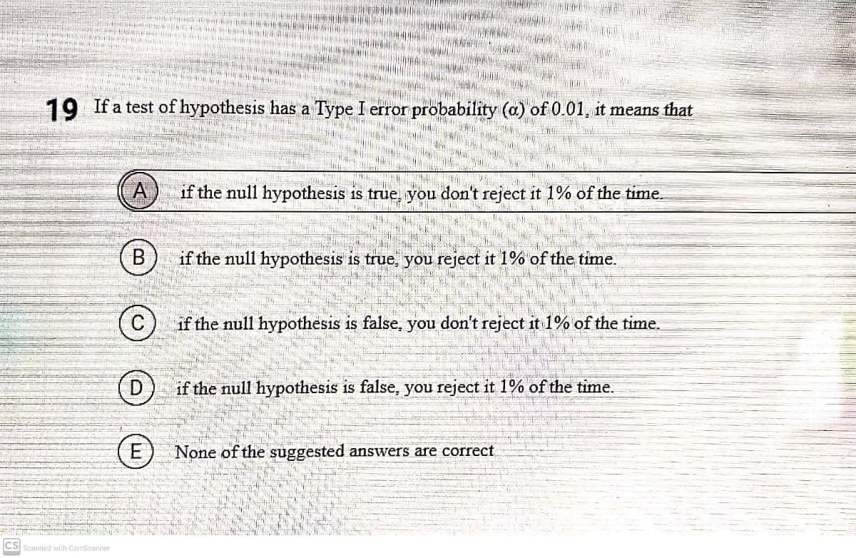 19 If a test of hypothesis has a Type I error probability (a) of 0.01, it means that
A)
if the null hypothesis is true, you don't reject it 1% of the time.
В
if the null hypothesis is true, you reject it 1% of the time.
C) if the null hypothesis is false, you don't reject it 1% of the time.
D)
if the null hypothesis is false, you reject it 1% of the time.
(E
None of the suggested answers are correct
CS
Scanned with CamScanner
