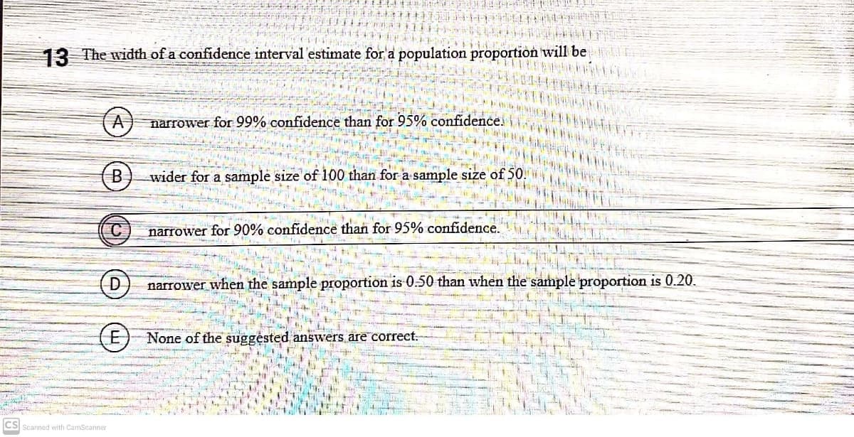 13 The width of a confidence interval estimate for a population proportion will be
A
narrower for 99% confidence than for 95% confidence.
B
wider for a sample size of 100 than for a sample size of 50.
C
narrower for 90% confidence than for 95% confidence.
narrower when the sample proportion is 0.50 than when the sample proportion is 0.20.
(E)None of the suggésted answers are correct.
CS Scanned with CamScanner
