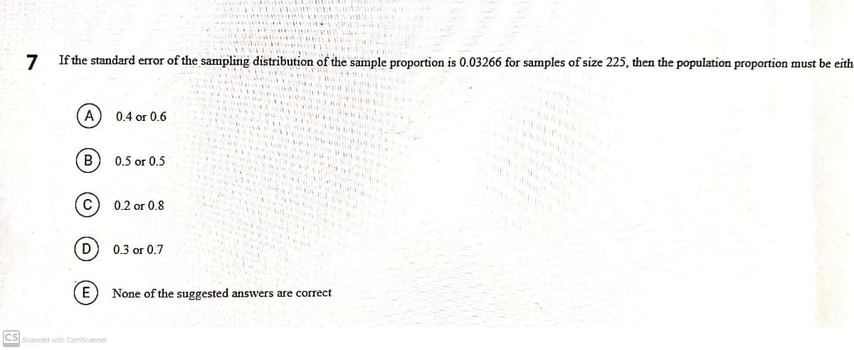 ii El
7
If the standard error of the sampling distribution of the sample proportion is 0.03266 for samples of size 225, then the population proportion must be eith
0.4 or 0.6
0.5 or 0.5
0.2 or 0.8
D
0.3 or 0.7
E
None of the suggested answers are correct
CS Scanned with CamScanner
