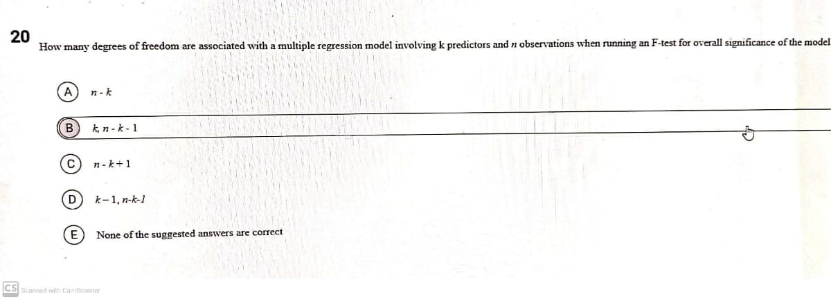 20
How many degrees of freedom are associated with a multiple regression model involving k predictors and n observations when running an F-test for overall significance of the model
(A
n -k
k, n-k-1
C
n - k+1
D
k-1, n-k-1
E
None of the suggested answers are correct
CS Scanned with CamScanner
