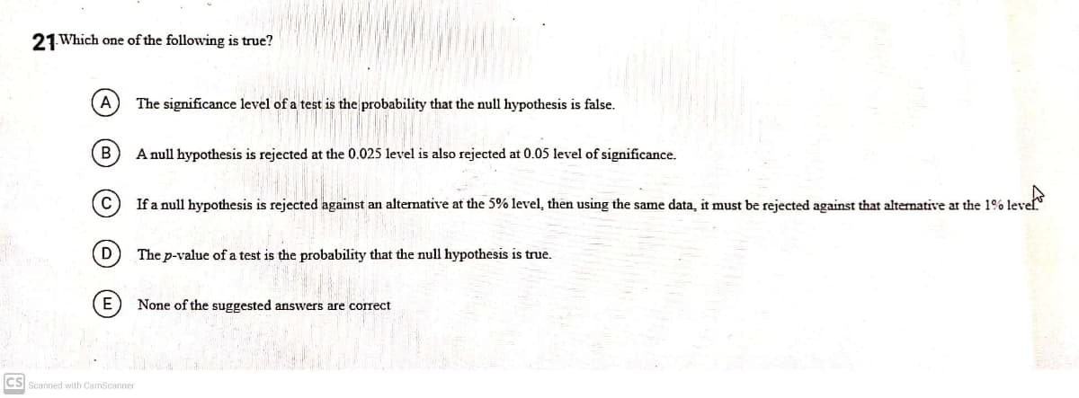 21 Which one of the following is true?
A
The significance level of a test is the probability that the null hypothesis is false.
В
A null hypothesis is rejected at the 0.025 level is also rejected at 0.05 level of significance.
C
If a null hypothesis is rejected against an altemative at the 5% level, then using the same data, it must be rejected against that alternative at the 1% level
D
The p-value of a test is the probability that the null hypothesis is true.
None of the suggested answers are correct
CS Scanned with CamScanner
