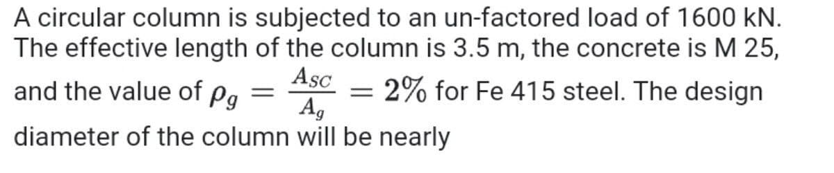 A circular column is subjected to an un-factored load of 1600 kN.
The effective length of the column is 3.5 m, the concrete is M 25,
Asc – 2% for Fe 415 steel. The design
and the value of pg
A,
diameter of the column will be nearly
