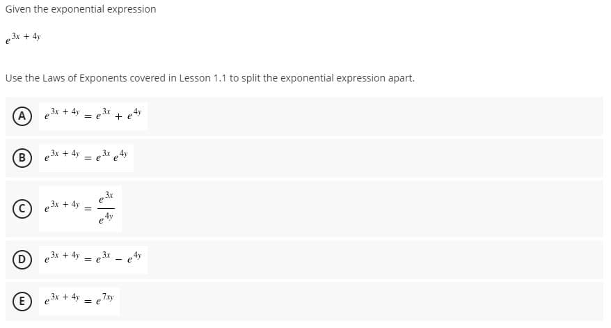 Given the exponential expression
e 3x + 4y
Use the Laws of Exponents covered in Lesson 1.1 to split the exponential expression apart.
(A) e3r + 4y
= e3x + e4y
B
e3x + 4y = e3x 4y
3x
© e3x + 4y
e 4y
D
e3x + 4y
= e3x - e4y
e3x + 4y = e
e Zty
