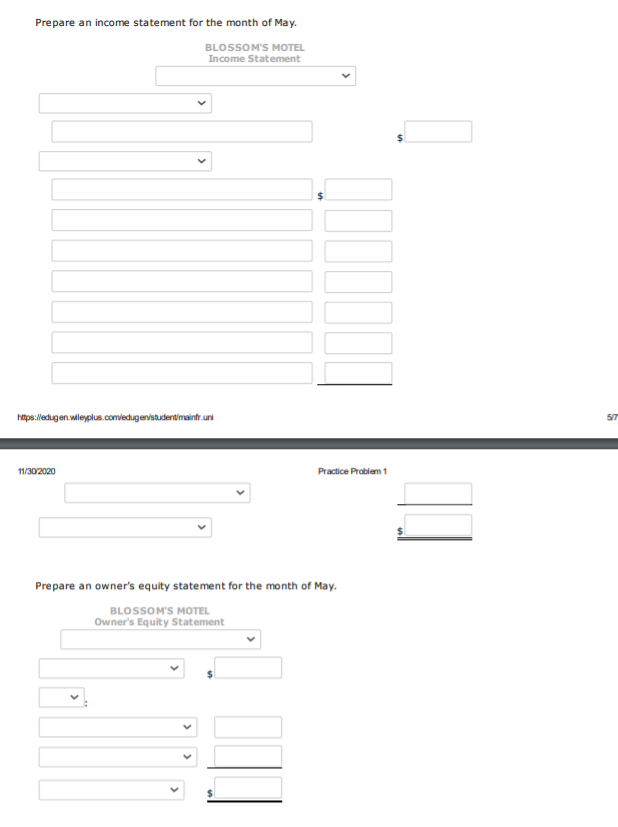 Prepare an income statement for the month of May.
BLOSSOM'S MOTEL
Income Statement
htps://edugen.wileyplus.comvedugeristudentimainfr.uni
5/7
11/302020
Practice Problem 1
Prepare an owner's equity statement for the month of May.
BLOSSOM'S MOTEL
Owner's Equity Statement
%24
