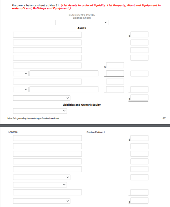 Prepare a balance sheet at May 31. (List Assets in order of liquidity. List Property, Plant and Equipment in
order of Land, Buildings and Equipment.)
BLOSSOM'S MOTEL
Balance Sheet
Assets
Liabilities and Owner's Equity
hitps:/lledugen wilegplus.com/edugen/studentmaintr.uni
67
Practice Problem 1
11/30/2020
>
>
