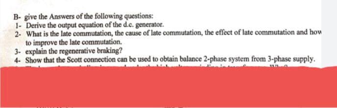 B- give the Answers of the following questions:
1- Derive the output equation of the d.c. generator.
2- What is the late commutation, the cause of late commutation, the effect of late commutation and how
to improve the late commutation.
3- explain the regenerative braking?
4- Show that the Scott connection can be used to obtain balance 2-phase system from 3-phase supply.
