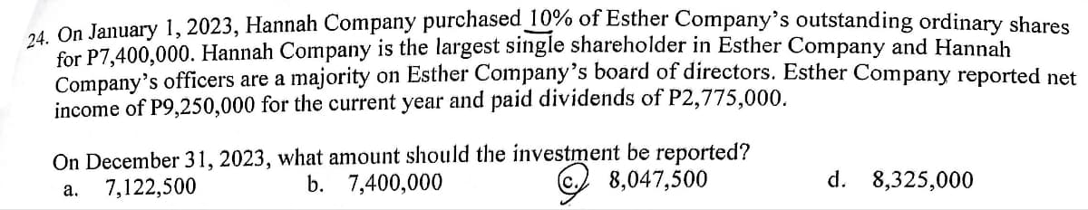 24. On January 1, 2023, Hannah Company purchased 10% of Esther Company's outstanding ordinary shares
for P7,400,000. Hannah Company is the largest single shareholder in Esther Company and Hannah
Company's officers are a majority on Esther Company's board of directors. Esther Company reported net
income of P9,250,000 for the current year and paid dividends of P2,775,000.
On December 31, 2023, what amount should the investment be reported?
a.
7,122,500
b.
7,400,000
8,047,500
d. 8,325,000