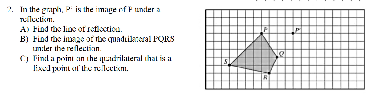 2. In the graph, P’ is the image of P under a
reflection.
A) Find the line of reflection.
B) Find the image of the quadrilateral PQRS
under the reflection.
C) Find a point on the quadrilateral that is a
fixed point of the reflection.
S
P
R
Q
P