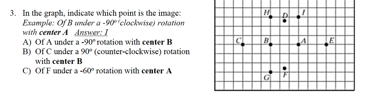 3. In the graph, indicate which point is the image:
Example: Of B under a -90° (clockwise) rotation
with center A Answer: I
A) Of A under a -90° rotation with center B
B) Of C under a 90° (counter-clockwise) rotation
with center B
C) Of F under a -60° rotation with center A
5
H
B
G
do
A
E