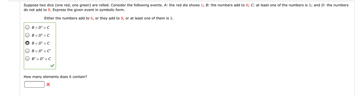 Suppose two dice (one red, one green) are rolled. Consider the following events. A: the red die shows 1; B: the numbers add to 6; C: at least one of the numbers is 1; and D: the numbers
do not add to 8. Express the given event in symbolic form.
Either the numbers add to 6, or they add to 8, or at least one of them is 1.
Bn D'u C
Bu D'n C
Bu D'u C
Bu D'u C'
B'u D' u C
How many elements does it contain?
