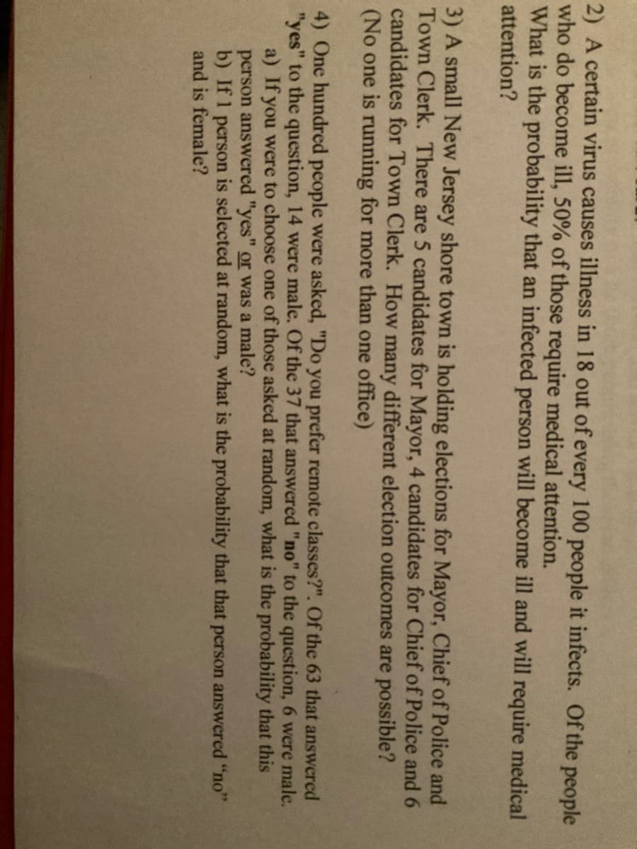 2) A certain virus causes illness in 18 out of every 100 people it infects. Of the people
who do become ill, 50% of those require medical attention.
What is the probability that an infected person will become ill and will require medical
attention?
3) A small New Jersey shore town is holding elections for Mayor, Chief of Police and
Town Clerk. There are 5 candidates for Mayor, 4 candidates for Chief of Police and 6
candidates for Town Clerk. How many different election outcomes are possible?
(No one is running for more than one office)
4) One hundred people were asked, "Do you prefer remote classes?". Of the 63 that answered
"yes" to the question, 14 were male. Of the 37 that answered "no" to the question, 6 were male.
a) If you were to choose one of those asked at random, what is the probability that this
person answered "yes" or was a male?
b) If 1 person is selected at random, what is the probability that that person answered "no"
and is female?
