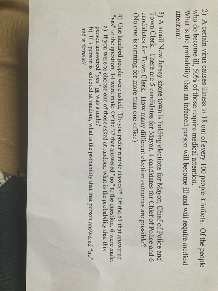 2) A certain virus causes illness in 18 out of every 100 people it infects. Of the people
who do become ill, 50% of those require medical attention.
What is the probability that an infected person will become ill and will require medical
attention?
3) A small New Jersey shore town is holding elections for Mayor, Chief of Police and
Town Clerk. There are 5 candidates for Mayor, 4 candidates for Chief of Police and 6
candidates for Town Clerk. How many different election outcomes are possible?
(No one is running for more than one office)
4) One hundred people were asked, "Do you prefer remote classes?". Of the 63 that answered
"yes" to the question, 14 were male. Of the 37 that answered "no" to the question, 6 were male.
a) If you were to choose one of those asked at random, what is the probability that this
person answered "yes" or was a male?
b) If 1 person is selected at random, what is the probability that that person answered "no"
and is female?
