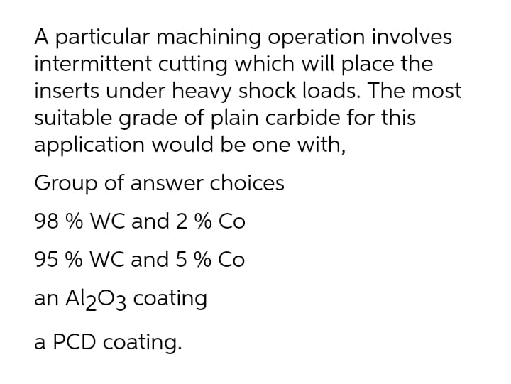 A particular machining operation involves
intermittent cutting which will place the
inserts under heavy shock loads. The most
suitable grade of plain carbide for this
application would be one with,
Group of answer choices
98 % WC and 2 % Co
95 % WC and 5 % Co
an Al203 coating
a PCD coating.
