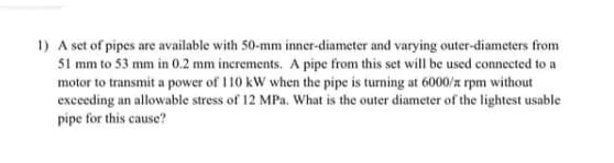 1) A set of pipes are available with 50-mm inner-diameter and varying outer-diameters from
51 mm to 53 mm in 0.2 mm increments. A pipe from this set will be used connected to a
motor to transmit a power of 110 kW when the pipe is turning at 6000/z rpm without
exceeding an allowable stress of 12 MPa, What is the outer diameter of the lightest usable
pipe for this cause?
