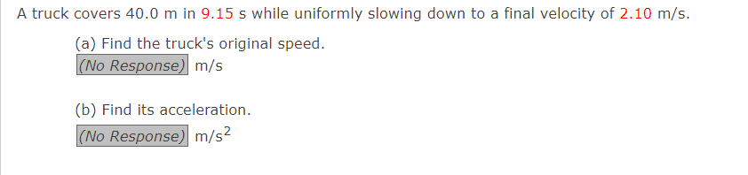 A truck covers 40.0 m in 9.15 s while uniformly slowing down to a final velocity of 2.10 m/s.
(a) Find the truck's original speed.
(No Response) m/s
(b) Find its acceleration.
(No Response) m/s²