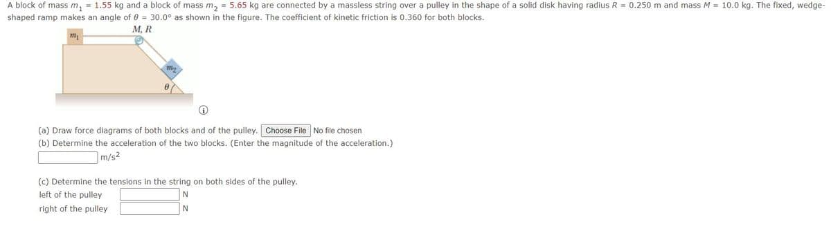 A block of mass m, = 1.55 kg and a block of mass m, = 5.65 kg are connected by a massless string over a pulley in the shape of a solid disk having radius R = 0.250 m and mass M = 10.0 kg. The fixed, wedge-
shaped ramp makes an angle of 0 = 30.0° as shown in the figure. The coefficient of kinetic friction is 0.360 for both blocks.
М, R
(a) Draw force diagrams of both blocks and of the pulley. Choose File No file chosen
(b) Determine the acceleration of the two blocks. (Enter the magnitude of the acceleration.)
m/s2
(c) Determine the tensions in the string on both sides of the pulley.
left of the pulley
N
right of the pulley
