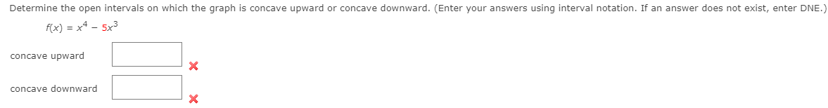 Determine the open intervals on which the graph is concave upward or concave downward. (Enter your answers using interval notation. If an answer does not exist, enter DNE.)
f(x) = x4 – 5x3
concave upward
concave downward
