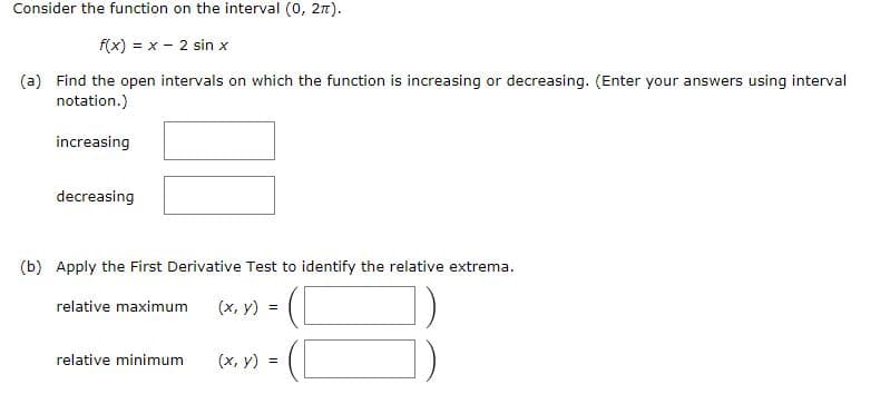 Consider the function on the interval (0, 27).
f(x) = x - 2 sin x
%3D
(a) Find the open intervals on which the function is increasing or decreasing. (Enter your answers using interval
notation.)
increasing
decreasing
(b) Apply the First Derivative Test to identify the relative extrema.
relative maximum
(х, у) %3
])
relative minimum
(х, у) %3D
