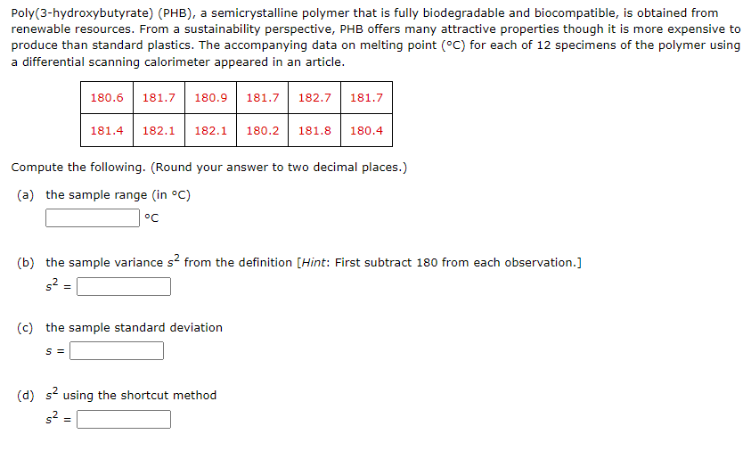 Poly(3-hydroxybutyrate) (PHB), a semicrystalline polymer that is fully biodegradable and biocompatible, is obtained from
renewable resources. From a sustainability perspective, PHB offers many attractive properties though it is more expensive to
produce than standard plastics. The accompanying data on melting point (°C) for each of 12 specimens of the polymer using
a differential scanning calorimeter appeared in an article.
180.6
181.7
180.9
181.7
182.7
181.7
181.4
182.1
182.1
180.2
181.8
180.4
Compute the following. (Round your answer to two decimal places.)
(a) the sample range (in °C)
°C
(b) the sample variance s? from the definition [Hint: First subtract 180 from each observation.]
s² =
(c) the sample standard deviation
S =
(d) s? using the shortcut method
s2
