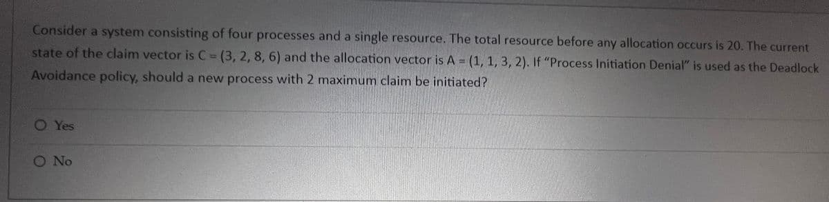 Consider a system consisting of four processes and a single resource. The total resource before any allocation occurs is 20. The current
state of the claim vector is C = (3, 2, 8, 6) and the allocation vector is A = (1, 1, 3, 2). If "Process Initiation Denial" is used as the Deadlock
Avoidance policy, should a new process with 2 maximum claim be initiated?
O Yes
O No