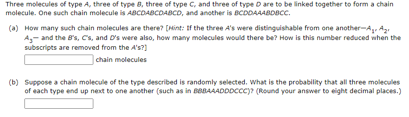 Three molecules of type A, three of type B, three of type C, and three of type D are to be linked together to form a chain
molecule. One such chain molecule is ABCDABCDABCD, and another is BCDDAAABDBCC.
(a) How many such chain molecules are there? [Hint: If the three A's were distinguishable from one another-A,, A,,
A,- and the B's, C's, and D's were also, how many molecules would there be? How is this number reduced when the
subscripts are removed from the A's?]
chain molecules
(b) Suppose a chain molecule of the type described is randomly selected. What is the probability that all three molecules
of each type end up next to one another (such as in BBBAAADDDCCC)? (Round your answer to eight decimal places.)
