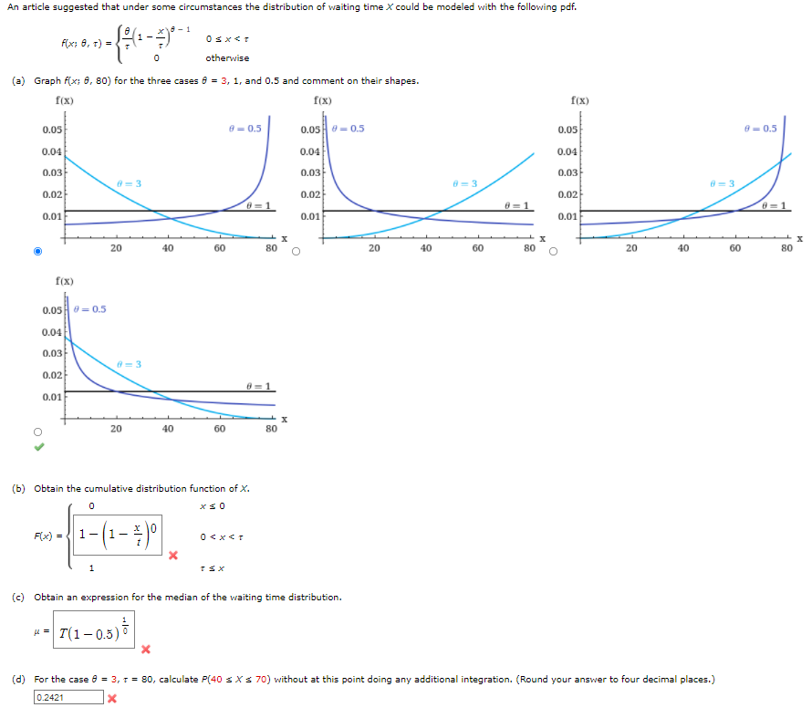 An article suggested that under some circumstances the distribution of waiting time X could be modeled with the following pdf.
Osx<T
F(x; 8, 1) =
otherwise
(a) Graph f(x; 8, 80) for the three cases 8 = 3, 1, and 0.5 and comment on their shapes.
f(x)
f(x)
f(x)
0.05
8 = 0.5
0.05 = 0.5
0.05
8 = 0.5
0.04
0.04
0.04
0.03
0.03
0.03
8= 3
8= 3
8= 3
0.02
0.02
0.02
8-1
8=1
0.01
0.01
0.01
20
40
60
80
20
40
60
80
20
40
60
80
f(x)
0.05 0= 0.5
0.04
0.03
0.02
0.01
20
40
60
80
(b) Obtain the cumulative distribution function of X.
F(x) =
1-
0 <x<T
(c) Obtain an expression for the median of the waiting time distribution.
u= T(1- 0.5) °
(d) For the case 8 = 3, 1 = 80, calculate P(40 sXs 70) without at this point doing any additional integration. (Round your answer to four decimal places.)
0.2421
