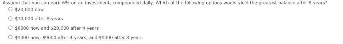 Assume that you can earn 6% on an investment, compounded daily. Which of the following options would yield the greatest balance after 8 years?
O $20,000 now
O $30,000 after 8 years
O $8000 now and $20,000 after 4 years
O $9000 now, $9000 after 4 years, and $9000 after 8 years
