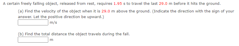 A certain freely falling object, released from rest, requires 1.95 s to travel the last 29.0 m before it hits the ground.
(a) Find the velocity of the object when it is 29.0 m above the ground. (Indicate the direction with the sign of your
answer. Let the positive direction be upward.)
m/s
(b) Find the total distance the object travels during the fall.
m