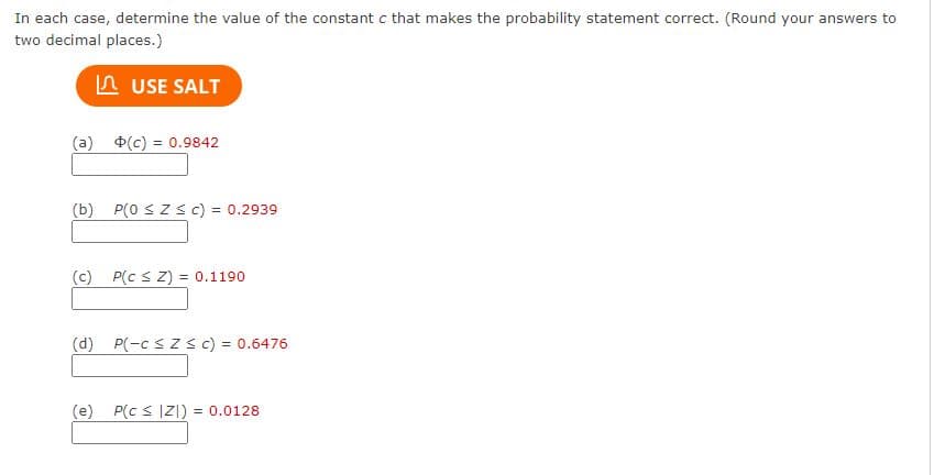 In each case, determine the value of the constant c that makes the probability statement correct. (Round your answers to
two decimal places.)
A USE SALT
(a) $(c) = 0.9842
(b) P(0 SZ s c) = 0.2939
(c) P(c s Z) = 0.1190
(d) P(-c s z s c) = 0.6476
(e) P(c s Z]) = 0.0128
