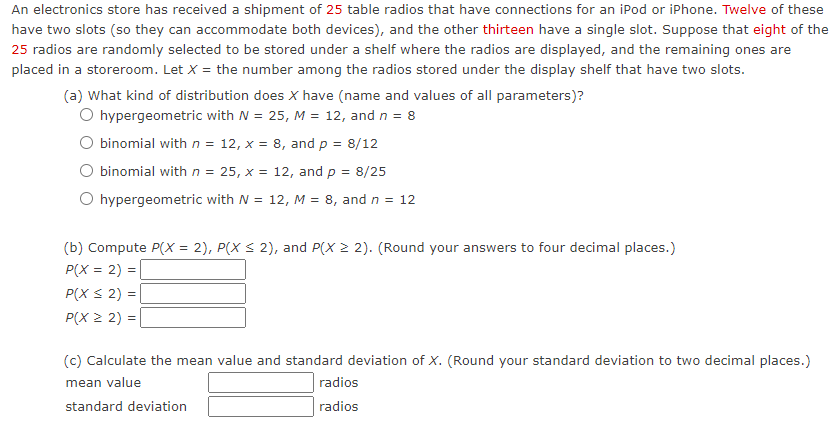 An electronics store has received a shipment of 25 table radios that have connections for an iPod or iPhone. Twelve of these
have two slots (so they can accommodate both devices), and the other thirteen have a single slot. Suppose that eight of the
25 radios are randomly selected to be stored under a shelf where the radios are displayed, and the remaining ones are
placed in a storeroom. Let X = the number among the radios stored under the display shelf that have two slots.
(a) What kind of distribution does X have (name and values of all parameters)?
O hypergeometric with N = 25, M = 12, and n = 8
O binomial with n = 12, x = 8, and p = 8/12
O binomial with n = 25, x = 12, and p = 8/25
O hypergeometric with N = 12, M = 8, and n = 12
(b) Compute P(X = 2), P(X S 2), and P(X 2 2). (Round your answers to four decimal places.)
P(X = 2) =
P(X S 2) =
P(X 2 2)
(c) Calculate the mean value and standard deviation of X. (Round your standard deviation to two decimal places.)
mean value
radios
standard deviation
radios
