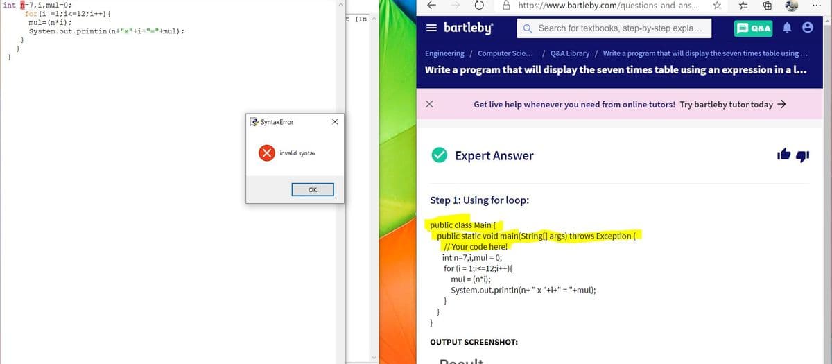 int n=7,i,mul=0;
A https://www.bartleby.com/questions-and-ans.
由
for (i =1;i<=12;i++) {
mul= (n*i);
System.out.printin (n+"x"+i+"="+mul);
t (In A
= bartleby
Search for textbooks, step-by-step expla...
Q&A
}
Engineering / Computer Scie... / Q&A Library / Write a program that will display the seven times table using...
}
Write a program that will display the seven times table using an expression in a l...
Get live help whenever you need from online tutors! Try bartleby tutor today >
2 SyntaxError
invalid syntax
Expert Answer
OK
Step 1: Using for loop:
public class Main {
public static void main(String[] args) throws Exception {
// Your code here!
int n=7,i,mul = 0;
for (i = 1;i<=12;i++){
mul = (n*i);
System.out.println(n+ "x "+i+" ="+mul);
}
}
}
OUTPUT SCREENSHOT:
Dooult
