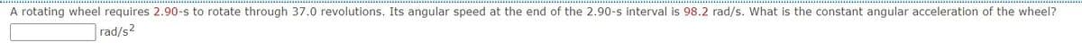 A rotating wheel requires 2.90-s to rotate through 37.0 revolutions. Its angular speed at the end of the 2.90-s interval is 98.2 rad/s. What is the constant angular acceleration of the wheel?
rad/s2
