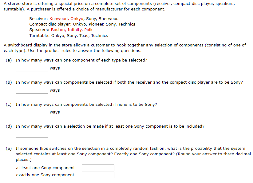A stereo store is offering a special price on a complete set of components (receiver, compact disc player, speakers,
turntable). A purchaser is offered a choice of manufacturer for each component.
Receiver: Kenwood, Onkyo, Sony, Sherwood
Compact disc player: Onkyo, Pioneer, Sony, Technics
Speakers: Boston, Infinity, Polk
Turntable: Onkyo, Sony, Teac, Technics
A switchboard display in the store allows a customer to hook together any selection of components (consisting of one of
each type). Use the product rules to answer the following questions.
(a) In how many ways can one component of each type be selected?
ways
(b) In how many ways can components be selected if both the receiver and the compact disc player are to be Sony?
| ways
(c) In how many ways can components be selected if none is to be Sony?
ways
(d) In how many ways can a selection be made if at least one Sony component is to be included?
(e) If someone flips switches on the selection in a completely random fashion, what is the probability that the system
selected contains at least one Sony component? Exactly one Sony component? (Round your answer to three decimal
places.)
at least one Sony component
exactly one Sony component
