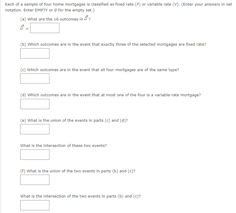 Each of a sample of four home mortgages is classified as fixed rate (F) or variable rate (). (Enter your answers in set
notation. Enter EMPTY or Ø for the empty set.)
(a) What are the 16 outcomes in S?
S =
(b) Which outcomes are in the event that exactly three of the selected mortgages are fixed rate?
(c) Which outcomes are in the event that all four mortgages are of the same type?
(d) Which outcomes are in the event that at most one of the four is a variable-rate mortgage?
(e) What is the union of the events in parts (c) and (d)?
What is the intersection of these two events?
(f) What is the union of the two events in parts (b) and (c)?
What is the intersection of the two events in parts (b) and (c)?
