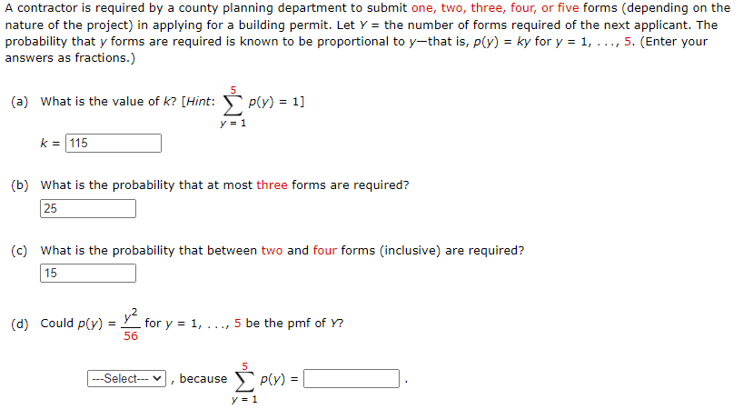 A contractor is required by a county planning department to submit one, two, three, four, or five forms (depending on the
nature of the project) in applying for a building permit. Let Y = the number of forms required of the next applicant. The
probability that y forms are required is known to be proportional to y-that is, p(y) = ky for y = 1, ..., 5. (Enter your
answers as fractions.)
5
(a) What is the value of k? [Hint: p(y) = 1]
y = 1
k = 115
(b) What is the probability that at most three forms are required?
25
(c) What is the probability that between two and four forms (inclusive) are required?
15
y?
for y = 1,
56
(d) Could p(y)
..., 5 be the pmf of Y?
=
E P(Y) =
--Select--- v
because
y = 1
