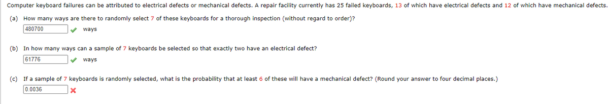 Computer keyboard failures can be attributed to electrical defects or mechanical defects. A repair facility currently has 25 failed keyboards, 13 of which have electrical defects and 12 of which have mechanical defects.
(a) How many ways are there to randomly select 7 of these keyboards for a thorough inspection (without regard to order)?
480700
V ways
(b) In how many ways can a sample of 7 keyboards be selected so that exactly two have an electrical defect?
61776
ways
(c) If a sample of 7 keyboards is randomly selected, what is the probability that at least 6 of these will have a mechanical defect? (Round your answer to four decimal places.)
0.0036
