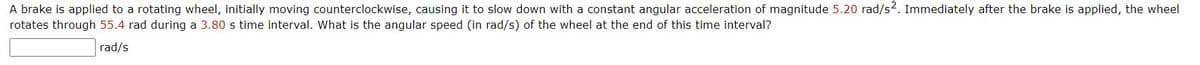 A brake is applied to a rotating wheel, initially moving counterclockwise, causing it to slow down with a constant angular acceleration of magnitude 5.20 rad/s2. Immediately after the brake is applied, the wheel
rotates through 55.4 rad during a 3.80 s time interval. What is the angular speed (in rad/s) of the wheel at the end of this time interval?
rad/s
