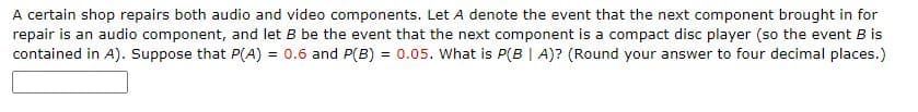 A certain shop repairs both audio and video components. Let A denote the event that the next component brought in for
repair is an audio component, and let B be the event that the next component is a compact disc player (so the event B is
contained in A). Suppose that P(A) = 0.6 and P(B) = 0.05. What is P(B | A)? (Round your answer to four decimal places.)
%3D
