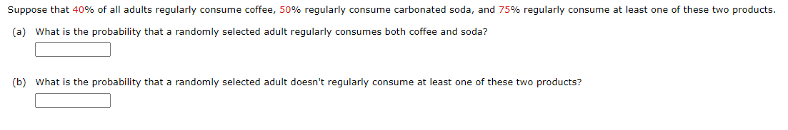 Suppose that 40% of all adults regularly consume coffee, 50% regularly consume carbonated soda, and 75% regularly consume at least one of these two products.
(a) What is the probability that a randomly selected adult regularly consumes both coffee and soda?
(b) What is the probability that a randomly selected adult doesn't regularly consume at least one of these two products?
