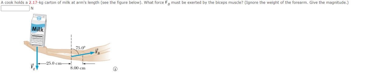 A cook holds a 2.17-kg carton of milk at arm's length (see the figure below). What force FB must be exerted by the biceps muscle? (Ignore the weight of the forearm. Give the magnitude.)
N
Milk
-25.0 cm-
75.0⁰
8.00 cm
(i