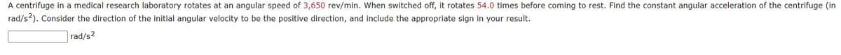 A centrifuge in a medical research laboratory rotates at an angular speed of 3,650 rev/min. When switched off, it rotates 54.0 times before coming to rest. Find the constant angular acceleration of the centrifuge (in
rad/s2). Consider the direction of the initial angular velocity to be the positive direction, and include the appropriate sign in your result.
rad/s2

