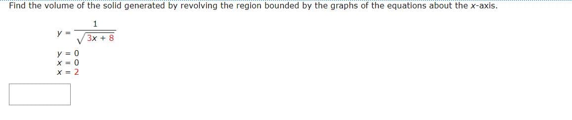 Find the volume of the solid generated by revolving the region bounded by the graphs of the equations about the x-axis.
1
y =
3x + 8
y = 0
X = 0
X = 2
