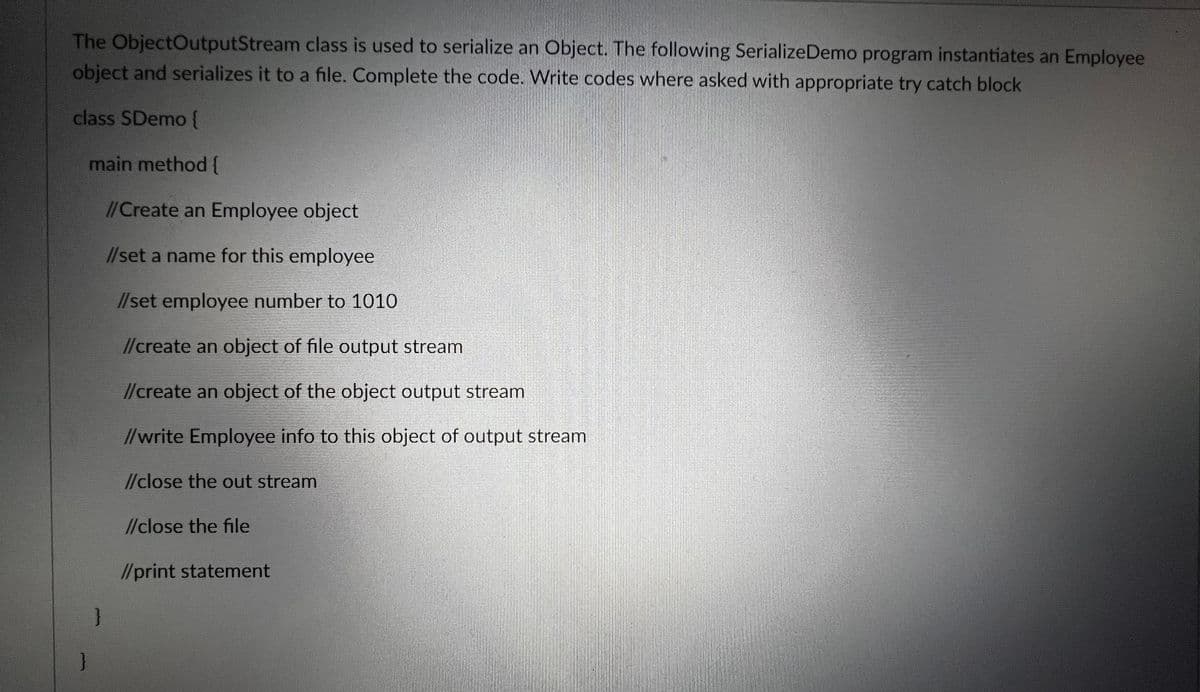 The ObjectOutputStream class is used to serialize an Object. The following Serialize Demo program instantiates an Employee
object and serializes it to a file. Complete the code. Write codes where asked with appropriate try catch block
class SDemo {
}
main method {
}
//Create an Employee object
//set a name for this employee
//set employee number to 1010
//create an object of file output stream
//create an object of the object output stream
//write Employee info to this object of output stream
//close the out stream
//close the file
//print statement