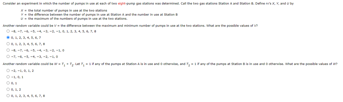 Consider an experiment in which the number of pumps in use at each of two eight-pump gas stations was determined. Call the two gas stations Station A and Station B. Define rv's X, Y, and U by
X = the total number of pumps in use at the two stations
Y = the difference between the number of pumps in use at Station A and the number in use at Station B
U = the maximum of the numbers of pumps in use at the two stations.
Another random variable could be V = the difference between the maximum and minimum number of pumps in use at the two stations. What are the possible values of V?
О-в, -7, -6, -5, —4, -3, -2, -1, 0, 1, 2, 3, 4, 5, 6, 7, 8
O 0, 1, 2, 3, 4, 5, 6, 7
О о, 1, 2, 3, 4, 5, 6, 7, 8
О -8, -7, -6, -5, -4, -3, —2, -1, 0
О-7, -6, -5, -4, -3, -2, -1, о
Another random variable could be W = T, + T,. Let T, = 1 if any of the pumps at Station A is in use and 0 otherwise, and T, = 1 if any of the pumps at Station B is in use and 0 otherwise. What are the possible values of W?
O -2, -1, 0, 1, 2
O -1, 0, 1
O o, 1
O 0, 1, 2
О о, 1, 2, 3, 4, 5, 6, 7, 8
