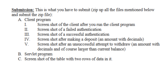 Submission: This is what you have to submit (zip up all the files mentioned below
and submit the zip file):
A. Client program
I.
II.
III.
IV.
V.
Screen shot of the client after you run the client program
Screen shot of a failed authentication
Screen shot of a successful authentication
Screen shot after making a deposit (an amount with decimals)
Screen shot after an unsuccessful attempt to withdraw (an amount with
decimals and of course larger than current balance)
B. Servlet program
C. Screen shot of the table with two rows of data in it.