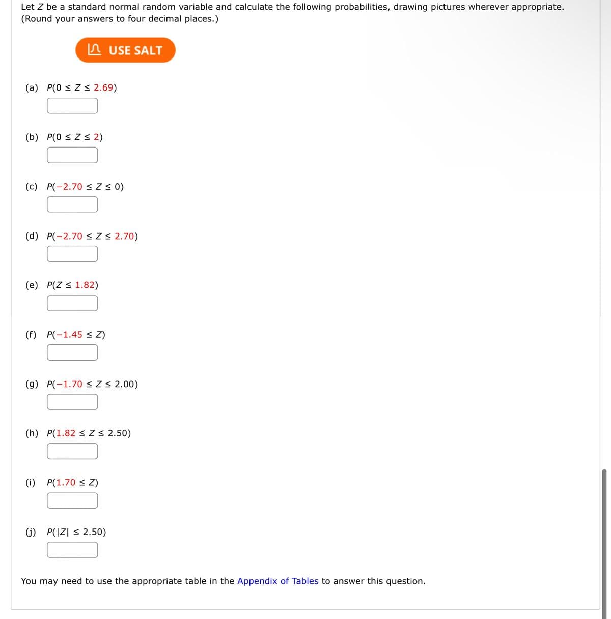 Let Z be a standard normal random variable and calculate the following probabilities, drawing pictures wherever appropriate.
(Round your answers to four decimal places.)
A USE SALT
(a) P(0 < Z < 2.69)
(b) P(0 < Z < 2)
(c) P(-2.70 <Z < 0)
(d) P(-2.70 < Z < 2.70)
(e) P(Z < 1.82)
(f) P(-1.45 < Z)
(g) P(-1.70 <Z < 2.00)
(h) P(1.82 < Z < 2.50)
(i) P(1.70 < Z)
(j) P(|Z| < 2.50)
You may need to use the appropriate table in the Appendix of Tables to answer this question.
